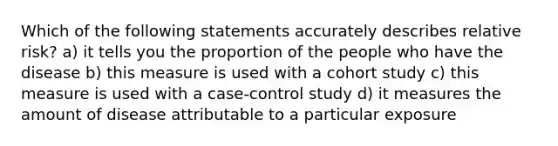 Which of the following statements accurately describes relative risk? a) it tells you the proportion of the people who have the disease b) this measure is used with a cohort study c) this measure is used with a case-control study d) it measures the amount of disease attributable to a particular exposure