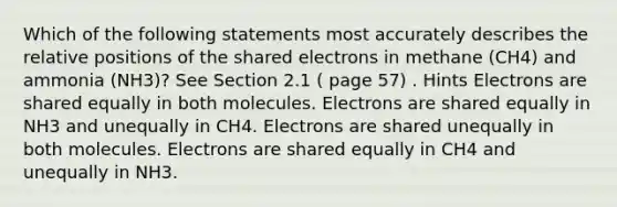 Which of the following statements most accurately describes the relative positions of the shared electrons in methane (CH4) and ammonia (NH3)? See Section 2.1 ( page 57) . Hints Electrons are shared equally in both molecules. Electrons are shared equally in NH3 and unequally in CH4. Electrons are shared unequally in both molecules. Electrons are shared equally in CH4 and unequally in NH3.