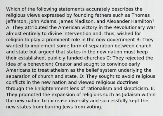 Which of the following statements accurately describes the religious views expressed by founding fathers such as Thomas Jefferson, John Adams, James Madison, and Alexander Hamilton? A: They attributed the American victory in the Revolutionary War almost entirely to divine intervention and, thus, wished for religion to play a prominent role in the new government B: They wanted to implement some form of separation between church and state but argued that states in the new nation must keep their established, publicly funded churches C: They rejected the idea of a benevolent Creator and sought to convince early Americans to treat atheism as the belief system underlying the separation of church and state. D: They sought to avoid religious conflicts in the new nation and viewed religious doctrines through the Enlightenment lens of rationalism and skepticism. E: They promoted the expansion of religions such as Judaism within the new nation to increase diversity and successfully kept the new states from barring Jews from voting.