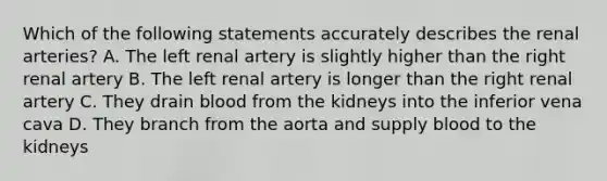 Which of the following statements accurately describes the renal arteries? A. The left renal artery is slightly higher than the right renal artery B. The left renal artery is longer than the right renal artery C. They drain blood from the kidneys into the inferior vena cava D. They branch from the aorta and supply blood to the kidneys