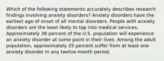 Which of the following statements accurately describes research findings involving anxiety disorders? Anxiety disorders have the earliest age of onset of all mental disorders. People with anxiety disorders are the least likely to tap into medical services. Approximately 38 percent of the U.S. population will experience an anxiety disorder at some point in their lives. Among the adult population, approximately 25 percent suffer from at least one anxiety disorder in any twelve-month period.