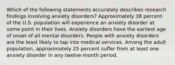 Which of the following statements accurately describes research findings involving anxiety disorders? Approximately 38 percent of the U.S. population will experience an anxiety disorder at some point in their lives. Anxiety disorders have the earliest age of onset of all mental disorders. People with anxiety disorders are the least likely to tap into medical services. Among the adult population, approximately 25 percent suffer from at least one anxiety disorder in any twelve-month period.