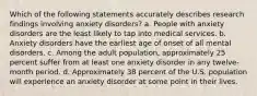 Which of the following statements accurately describes research findings involving anxiety disorders? a. People with anxiety disorders are the least likely to tap into medical services. b. Anxiety disorders have the earliest age of onset of all mental disorders. c. Among the adult population, approximately 25 percent suffer from at least one anxiety disorder in any twelve-month period. d. Approximately 38 percent of the U.S. population will experience an anxiety disorder at some point in their lives.