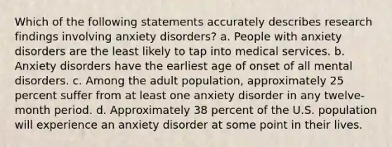 Which of the following statements accurately describes research findings involving anxiety disorders? a. People with anxiety disorders are the least likely to tap into medical services. b. Anxiety disorders have the earliest age of onset of all mental disorders. c. Among the adult population, approximately 25 percent suffer from at least one anxiety disorder in any twelve-month period. d. Approximately 38 percent of the U.S. population will experience an anxiety disorder at some point in their lives.