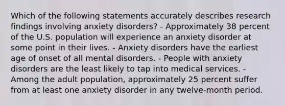 Which of the following statements accurately describes research findings involving anxiety disorders? - Approximately 38 percent of the U.S. population will experience an anxiety disorder at some point in their lives. - Anxiety disorders have the earliest age of onset of all mental disorders. - People with anxiety disorders are the least likely to tap into medical services. - Among the adult population, approximately 25 percent suffer from at least one anxiety disorder in any twelve-month period.