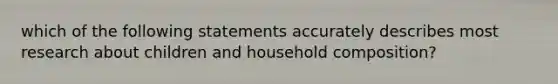 which of the following statements accurately describes most research about children and household composition?