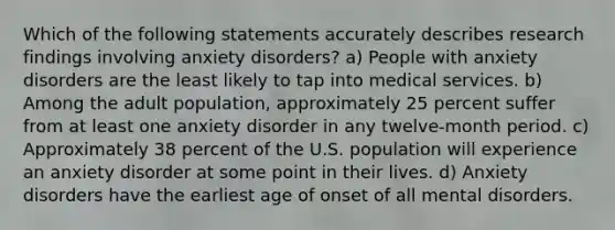 Which of the following statements accurately describes research findings involving anxiety disorders? a) People with anxiety disorders are the least likely to tap into medical services. b) Among the adult population, approximately 25 percent suffer from at least one anxiety disorder in any twelve-month period. c) Approximately 38 percent of the U.S. population will experience an anxiety disorder at some point in their lives. d) Anxiety disorders have the earliest age of onset of all mental disorders.