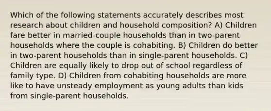 Which of the following statements accurately describes most research about children and household composition? A) Children fare better in married-couple households than in two-parent households where the couple is cohabiting. B) Children do better in two-parent households than in single-parent households. C) Children are equally likely to drop out of school regardless of family type. D) Children from cohabiting households are more like to have unsteady employment as young adults than kids from single-parent households.