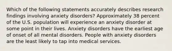 Which of the following statements accurately describes research findings involving anxiety disorders? Approximately 38 percent of the U.S. population will experience an anxiety disorder at some point in their lives. Anxiety disorders have the earliest age of onset of all mental disorders. People with anxiety disorders are the least likely to tap into medical services.