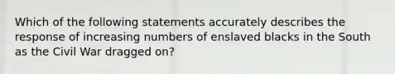 Which of the following statements accurately describes the response of increasing numbers of enslaved blacks in the South as the Civil War dragged on?