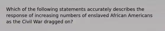 Which of the following statements accurately describes the response of increasing numbers of enslaved African Americans as the Civil War dragged on?