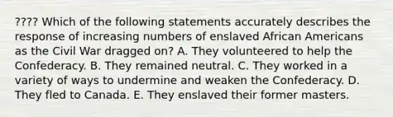 ???? Which of the following statements accurately describes the response of increasing numbers of enslaved African Americans as the Civil War dragged on? A. They volunteered to help the Confederacy. B. They remained neutral. C. They worked in a variety of ways to undermine and weaken the Confederacy. D. They fled to Canada. E. They enslaved their former masters.