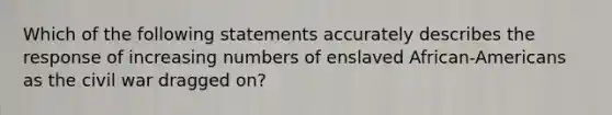 Which of the following statements accurately describes the response of increasing numbers of enslaved African-Americans as the civil war dragged on?