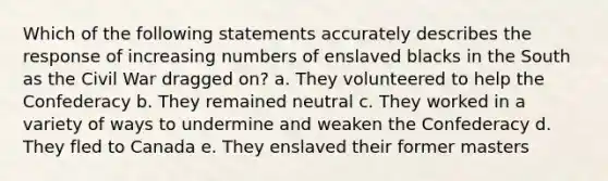 Which of the following statements accurately describes the response of increasing numbers of enslaved blacks in the South as the Civil War dragged on? a. They volunteered to help the Confederacy b. They remained neutral c. They worked in a variety of ways to undermine and weaken the Confederacy d. They fled to Canada e. They enslaved their former masters