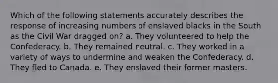 Which of the following statements accurately describes the response of increasing numbers of enslaved blacks in the South as the Civil War dragged on? a. They volunteered to help the Confederacy. b. They remained neutral. c. They worked in a variety of ways to undermine and weaken the Confederacy. d. They fled to Canada. e. They enslaved their former masters.