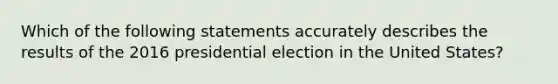 Which of the following statements accurately describes the results of the 2016 presidential election in the United States?