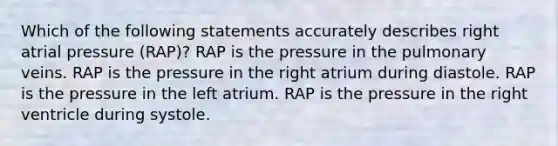 Which of the following statements accurately describes right atrial pressure (RAP)? RAP is the pressure in the pulmonary veins. RAP is the pressure in the right atrium during diastole. RAP is the pressure in the left atrium. RAP is the pressure in the right ventricle during systole.