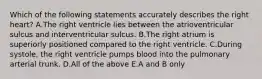 Which of the following statements accurately describes the right heart? A.The right ventricle lies between the atrioventricular sulcus and interventricular sulcus. B.The right atrium is superiorly positioned compared to the right ventricle. C.During systole, the right ventricle pumps blood into the pulmonary arterial trunk. D.All of the above E.A and B only