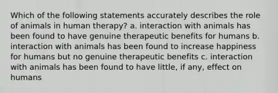 Which of the following statements accurately describes the role of animals in human therapy? a. interaction with animals has been found to have genuine therapeutic benefits for humans b. interaction with animals has been found to increase happiness for humans but no genuine therapeutic benefits c. interaction with animals has been found to have little, if any, effect on humans