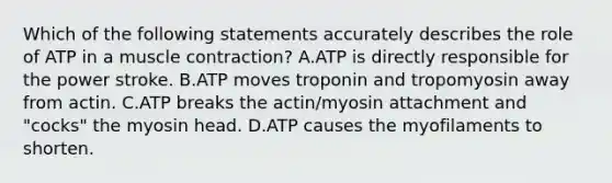 Which of the following statements accurately describes the role of ATP in a muscle contraction? A.ATP is directly responsible for the power stroke. B.ATP moves troponin and tropomyosin away from actin. C.ATP breaks the actin/myosin attachment and "cocks" the myosin head. D.ATP causes the myofilaments to shorten.