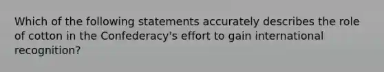 Which of the following statements accurately describes the role of cotton in the Confederacy's effort to gain international recognition?