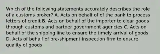 Which of the following statements accurately describes the role of a customs broker? A. Acts on behalf of of the bank to process letters of credit B. Acts on behalf of the importer to clear goods through customs and partner government agencies C. Acts on behalf of the shipping line to ensure the timely arrival of goods D. Acts of behalf of pre-shipment inspection firm to ensure quality of goods