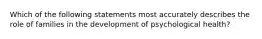 Which of the following statements most accurately describes the role of families in the development of psychological health?