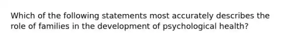 Which of the following statements most accurately describes the role of families in the development of psychological health?