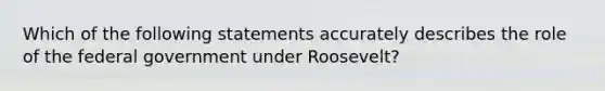 Which of the following statements accurately describes the role of the federal government under Roosevelt?