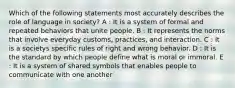 Which of the following statements most accurately describes the role of language in society? A : It is a system of formal and repeated behaviors that unite people. B : It represents the norms that involve everyday customs, practices, and interaction. C : It is a societys specific rules of right and wrong behavior. D : It is the standard by which people define what is moral or immoral. E : It is a system of shared symbols that enables people to communicate with one another