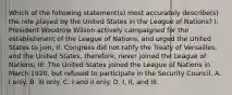 Which of the following statement(s) most accurately describe(s) the role played by the United States in the League of Nations? I: President Woodrow Wilson actively campaigned for the establishment of the League of Nations, and urged the United States to join; II: Congress did not ratify the Treaty of Versailles, and the United States, therefore, never joined the League of Nations; III: The United States joined the League of Nations in March 1920, but refused to participate in the Security Council. A. I only. B. III only. C. I and II only. D. I, II, and III.