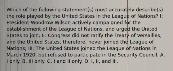 Which of the following statement(s) most accurately describe(s) the role played by the United States in the League of Nations? I: President Woodrow Wilson actively campaigned for the establishment of the League of Nations, and urged the United States to join; II: Congress did not ratify the Treaty of Versailles, and the United States, therefore, never joined the League of Nations; III: The United States joined the League of Nations in March 1920, but refused to participate in the Security Council. A. I only. B. III only. C. I and II only. D. I, II, and III.