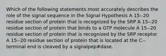 Which of the following statements most accurately describes the role of the signal sequence in the Signal Hypothesis A 15-‐20 residue section of protein that is recognized by the SRP A 15-‐20 residue section of protein that binds to a GTP molecule A 15-‐20 residue section of protein that is recognized by the SRP receptor A 15-‐20 residue section of protein that is located at the C-‐terminal end is cleaved by a signalpep#dase.