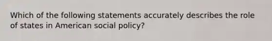 Which of the following statements accurately describes the role of states in American social policy?