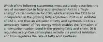 Which of the following statements most accurately describes the role of malonyl-CoA in fatty acid synthesis? A) It is a "high-energy" carrier molecule for CO2, which enables the CO2 to be incorporated in the growing fatty acyl-chain. B) It is an inhibitor of CAT 1, and thus an activator of fatty acid synthesis. C) It is a temporary "store" of free energy which enables the formation of a new carbon-carbon bond in the growing fatty acyl-chain. D) It regulates acetyl-CoA carboxylase activity via product inhibition, and thus regulates the rate of fatty acid synthesis.