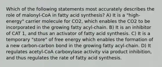 Which of the following statements most accurately describes the role of malonyl-CoA in fatty acid synthesis? A) It is a "high-energy" carrier molecule for CO2, which enables the CO2 to be incorporated in the growing fatty acyl-chain. B) It is an inhibitor of CAT 1, and thus an activator of fatty acid synthesis. C) It is a temporary "store" of free energy which enables the formation of a new carbon-carbon bond in the growing fatty acyl-chain. D) It regulates acetyl-CoA carboxylase activity via product inhibition, and thus regulates the rate of fatty acid synthesis.