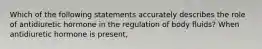 Which of the following statements accurately describes the role of antidiuretic hormone in the regulation of body fluids? When antidiuretic hormone is present,