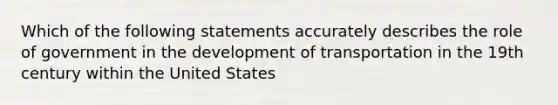 Which of the following statements accurately describes the role of government in the development of transportation in the 19th century within the United States