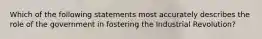 Which of the following statements most accurately describes the role of the government in fostering the Industrial Revolution?