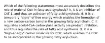 Which of the following statements most accurately describes the role of malonyl-CoA in fatty acid synthesis? A. It is an inhibitor of CAT 1, and thus an activator of fatty acid synthesis. B. It is a temporary "store" of free energy which enables the formation of a new carbon-carbon bond in the growing fatty acyl-chain. C. It regulates acetyl-CoA carboxylase activity via product inhibition, and thus regulates the rate of fatty acid synthesis. D. It is a "high-energy" carrier molecule for CO2, which enables the CO2 to be incorporated in the growing fatty acyl-chain.