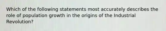 Which of the following statements most accurately describes the role of population growth in the origins of the Industrial Revolution?