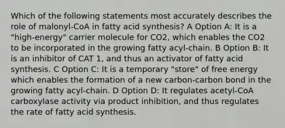 Which of the following statements most accurately describes the role of malonyl-CoA in fatty acid synthesis? A Option A: It is a "high-energy" carrier molecule for CO2, which enables the CO2 to be incorporated in the growing fatty acyl-chain. B Option B: It is an inhibitor of CAT 1, and thus an activator of fatty acid synthesis. C Option C: It is a temporary "store" of free energy which enables the formation of a new carbon-carbon bond in the growing fatty acyl-chain. D Option D: It regulates acetyl-CoA carboxylase activity via product inhibition, and thus regulates the rate of fatty acid synthesis.