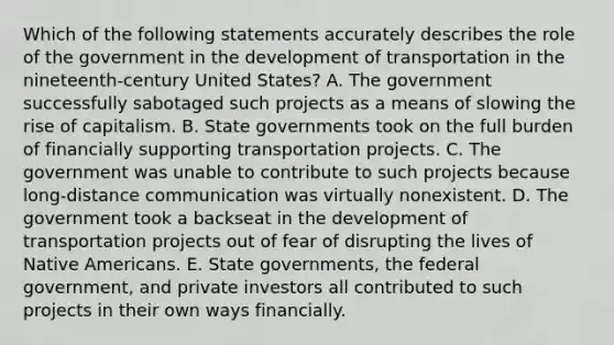 Which of the following statements accurately describes the role of the government in the development of transportation in the nineteenth-century United States? A. The government successfully sabotaged such projects as a means of slowing the rise of capitalism. B. State governments took on the full burden of financially supporting transportation projects. C. The government was unable to contribute to such projects because long-distance communication was virtually nonexistent. D. The government took a backseat in the development of transportation projects out of fear of disrupting the lives of Native Americans. E. State governments, the federal government, and private investors all contributed to such projects in their own ways financially.