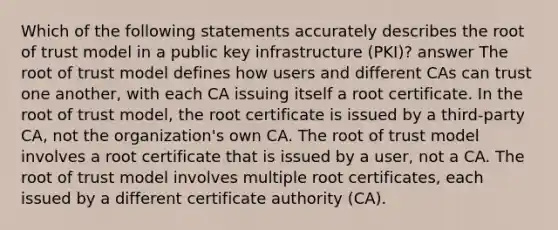 Which of the following statements accurately describes the root of trust model in a public key infrastructure (PKI)? answer The root of trust model defines how users and different CAs can trust one another, with each CA issuing itself a root certificate. In the root of trust model, the root certificate is issued by a third-party CA, not the organization's own CA. The root of trust model involves a root certificate that is issued by a user, not a CA. The root of trust model involves multiple root certificates, each issued by a different certificate authority (CA).