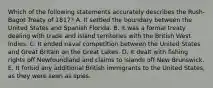 Which of the following statements accurately describes the Rush-Bagot Treaty of 1817? A. It settled the boundary between the United States and Spanish Florida. B. It was a formal treaty dealing with trade and island territories with the British West Indies. C. It ended naval competition between the United States and Great Britain on the Great Lakes. D. It dealt with fishing rights off Newfoundland and claims to islands off New Brunswick. E. It forbid any additional British immigrants to the United States, as they were seen as spies.