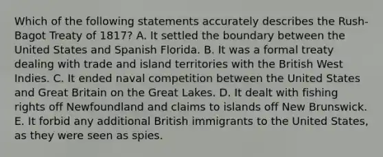 Which of the following statements accurately describes the Rush-Bagot Treaty of 1817? A. It settled the boundary between the United States and Spanish Florida. B. It was a formal treaty dealing with trade and island territories with the British West Indies. C. It ended naval competition between the United States and Great Britain on the Great Lakes. D. It dealt with fishing rights off Newfoundland and claims to islands off New Brunswick. E. It forbid any additional British immigrants to the United States, as they were seen as spies.