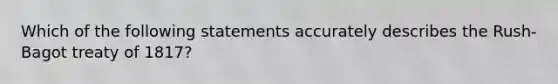 Which of the following statements accurately describes the Rush-Bagot treaty of 1817?