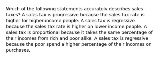 Which of the following statements accurately describes sales taxes? A sales tax is progressive because the sales tax rate is higher for higher-income people. A sales tax is regressive because the sales tax rate is higher on lower-income people. A sales tax is proportional because it takes the same percentage of their incomes from rich and poor alike. A sales tax is regressive because the poor spend a higher percentage of their incomes on purchases.