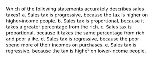 Which of the following statements accurately describes sales taxes? a. Sales tax is progressive, because the tax is higher on higher-income people. b. Sales tax is proportional, because it takes a greater percentage from the rich. c. Sales tax is proportional, because it takes the same percentage from rich and poor alike. d. Sales tax is regressive, because the poor spend more of their incomes on purchases. e. Sales tax is regressive, because the tax is higher on lower-income people.