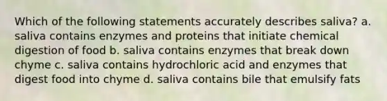 Which of the following statements accurately describes saliva? a. saliva contains enzymes and proteins that initiate chemical digestion of food b. saliva contains enzymes that break down chyme c. saliva contains hydrochloric acid and enzymes that digest food into chyme d. saliva contains bile that emulsify fats